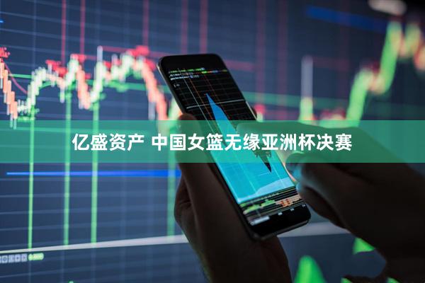 亿盛资产 中国女篮无缘亚洲杯决赛