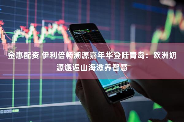 金惠配资 伊利倍畅溯源嘉年华登陆青岛：欧洲奶源邂逅山海滋养智慧