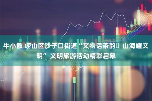 牛小散 崂山区沙子口街道“文物话茶韵・山海耀文明” 文明旅游活动精彩启幕