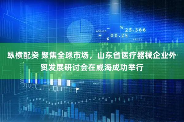 纵横配资 聚焦全球市场，山东省医疗器械企业外贸发展研讨会在威海成功举行