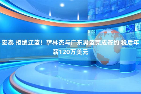 宏泰 拒绝辽篮！萨林杰与广东男篮完成签约 税后年薪120万美元