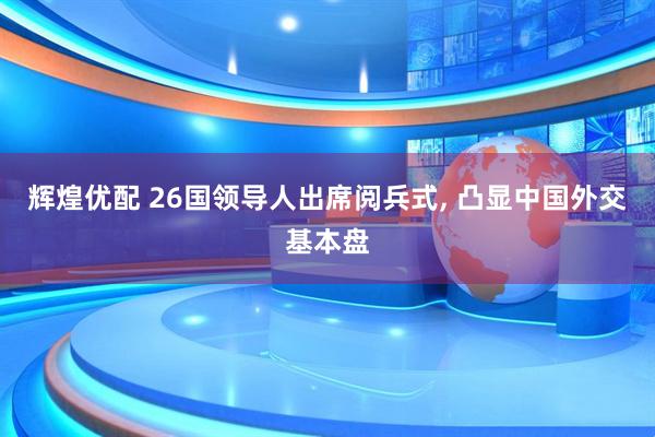 辉煌优配 26国领导人出席阅兵式, 凸显中国外交基本盘