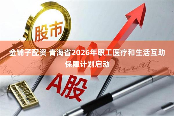 金铺子配资 青海省2026年职工医疗和生活互助保障计划启动