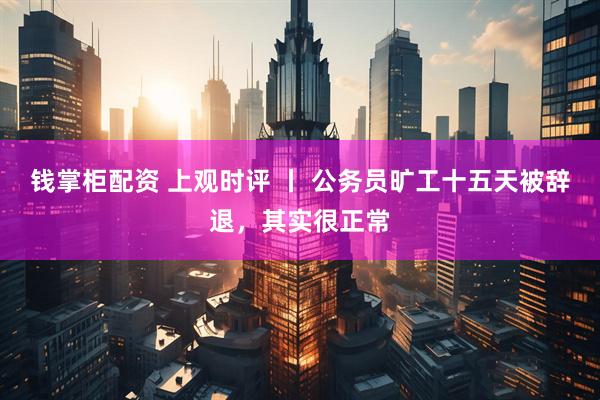 钱掌柜配资 上观时评 丨 公务员旷工十五天被辞退，其实很正常