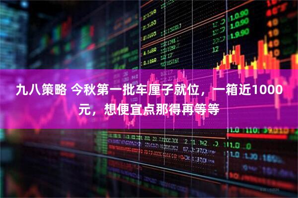 九八策略 今秋第一批车厘子就位，一箱近1000元，想便宜点那得再等等