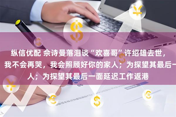 纵信优配 佘诗曼落泪谈“欢喜哥”许绍雄去世，承诺照顾其家人：我不会再哭，我会照顾好你的家人；为探望其最后一面延迟工作返港