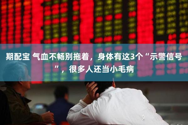 期配宝 气血不畅别拖着，身体有这3个“示警信号”，很多人还当小毛病