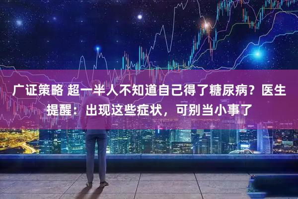 广证策略 超一半人不知道自己得了糖尿病？医生提醒：出现这些症状，可别当小事了