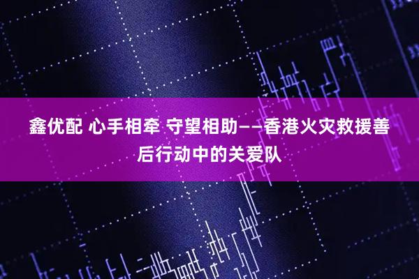 鑫优配 心手相牵 守望相助——香港火灾救援善后行动中的关爱队