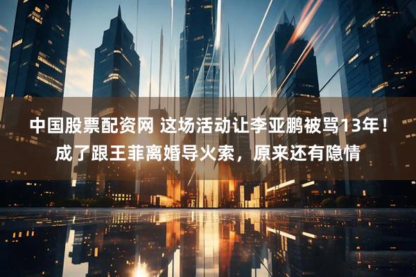 中国股票配资网 这场活动让李亚鹏被骂13年！成了跟王菲离婚导火索，原来还有隐情