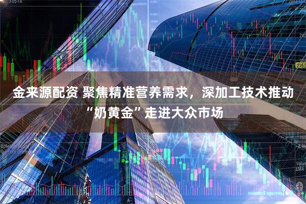 金来源配资 聚焦精准营养需求，深加工技术推动“奶黄金”走进大众市场