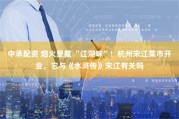 中承配资 烟火里藏 “江湖味”！杭州宋江菜市开业，它与《水浒传》宋江有关吗