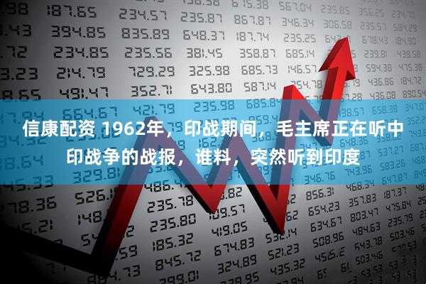 信康配资 1962年，印战期间，毛主席正在听中印战争的战报，谁料，突然听到印度