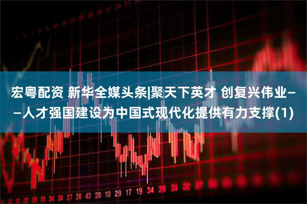 宏粤配资 新华全媒头条|聚天下英才 创复兴伟业——人才强国建设为中国式现代化提供有力支撑(1)